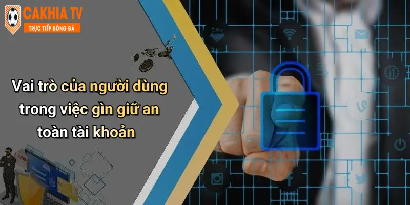 Vai trò của người dùng trong việc gìn giữ an toàn tài khoản